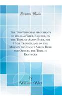 The Two Principal Arguments of William Wirt, Esquire, on the Trial of Aaron Burr, for High Treason, and on the Motion to Commit Aaron Burr and Others, for Trial in Kentucky (Classic Reprint)