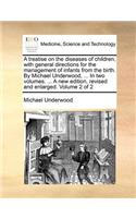 A Treatise on the Diseases of Children, with General Directions for the Management of Infants from the Birth. by Michael Underwood, ... in Two Volumes. ... a New Edition, Revised and Enlarged. Volume 2 of 2