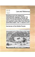 Readings Upon the Statute Law. Alphabetically Digested. Wherein the Most Obscure and Difficult Points Are Clear'd Up and Illustrated by Resolutions and Adjudg'd Cases, Taken from the Best Authorities Extant. Vol. II. Volume 2 of 5