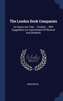 London Dock Companies: An Inquiry Into Their ... Position ... With Suggestions For Improvement Of Revenue And Dividends