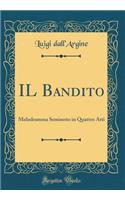 Il Bandito: Melodramma Semiserio in Quattro Atti (Classic Reprint): Melodramma Semiserio in Quattro Atti (Classic Reprint)