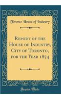 Report of the House of Industry, City of Toronto, for the Year 1874 (Classic Reprint)