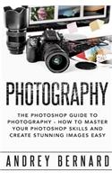 Photography: The Photoshop Guide to Photography - How to Master Your Photoshop Skills and Create Stunning Images Easy