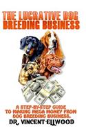 The Lucrative Dog Breeding Business: A Step-By-Step Guide to Making Mega Money from Dog Breeding Business