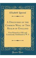 A Discourse of the Common Weal of This Realm of England: First Printed in 1581 and Commonly Attributed to W. S (Classic Reprint)