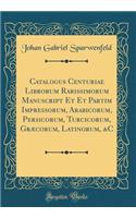 Catalogus Centuriae Librorum Rarissimorum Manuscript Et Et Partim Impressorum, Arabicorum, Persicorum, Turcicorum, Græcorum, Latinorum, &C (Classic Reprint)