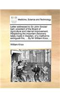 Letter addressed to Sir John Sinclair bart. president of the Board of Agriculture and internal improvement. Respecting the important discovery lately made in Sweden, of a method to extinguish fire, ... By Mr William Knox, ...