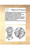 A dissertation on the scripture expressions, the angel of the Lord, and the angel of Jesus Christ, proving that the word angel is put to signify on these occasions material bodies, and not spirit: ...