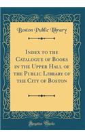Index to the Catalogue of Books in the Upper Hall of the Public Library of the City of Boston (Classic Reprint)