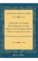 A Report on Labor Disturbances in the State of Colorado, from 1880 to 1904, Inclusive: With Correspondence Relating Thereto (Classic Reprint)
