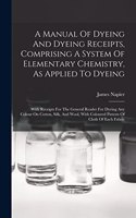 A Manual Of Dyeing And Dyeing Receipts, Comprising A System Of Elementary Chemistry, As Applied To Dyeing: With Receipts For The General Reader For Dyeing Any Colour On Cotton, Silk, And Wool, With Coloured Pattern Of Cloth Of Each Fabric