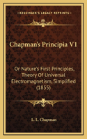 Chapman's Principia V1: Or Nature's First Principles, Theory Of Universal Electromagnetism, Simplified (1855)