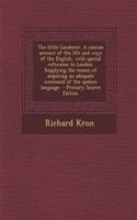 The Little Londoner. a Concise Account of the Life and Ways of the English, with Special Reference to London. Supplying the Means of Acquiring an Adeq