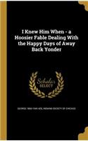 I Knew Him When - a Hoosier Fable Dealing With the Happy Days of Away Back Yonder