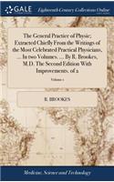 The General Practice of Physic; Extracted Chiefly from the Writings of the Most Celebrated Practical Physicians, ... in Two Volumes. ... by R. Brookes, M.D. the Second Edition with Improvements. of 2; Volume 1