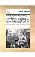 An account of the clear profits of extracting silver out of lead: by the Governour and Company of the Mine-Adventurers of England, taken from the original accounts ... By Tho. Horne, Accomptant to the Company.