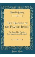 The Tragedy of Sir Francis Bacon: An Appeal for Further Investigation and Research (Classic Reprint)