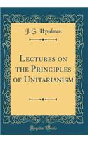 Lectures on the Principles of Unitarianism (Classic Reprint)