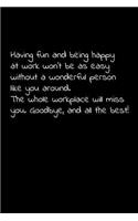 Having fun and being happy at work won't be as easy without a wonderful person like you around. The whole workplace will miss you. Goodbye, and all the best!