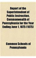 Report of the Superintendent of Public Instruction, Commonwealth of Pennsylvania for the Year Ending June 1, 1875 (1875): (English)