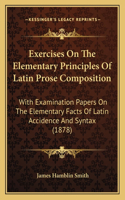 Exercises On The Elementary Principles Of Latin Prose Composition: With Examination Papers On The Elementary Facts Of Latin Accidence And Syntax (1878)