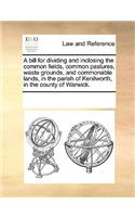 A bill for dividing and inclosing the common fields, common pastures, waste grounds, and commonable lands, in the parish of Kenilworth, in the county of Warwick.