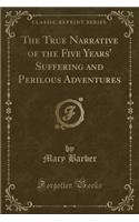 The True Narrative of the Five Years' Suffering and Perilous Adventures (Classic Reprint)