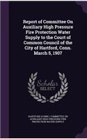 Report of Committee On Auxiliary High Pressure Fire Protection Water Supply to the Court of Common Council of the City of Hartford, Conn. March 5, 1907