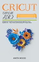 Cricut Explore Air 2: A Beginner's Guide to Getting Started with the Cricut Explore Air + Tips, Tricks and Amazing DIY Project Ideas