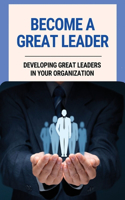 Become A Great Leader: Developing Great Leaders In Your Organization: Important Leadership Skills For Success