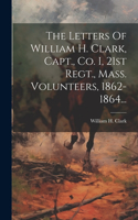 The Letters Of William H. Clark, Capt., Co. I, 21st Regt., Mass. Volunteers, 1862-1864...