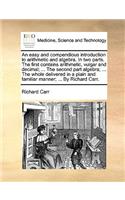 An easy and compendious introduction to arithmetic and algebra. In two parts. The first contains arithmetic, vulgar and decimal; ... The second part algebra; ... The whole delivered in a plain and familiar manner; ... By Richard Carr.