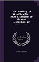 London During the Great Rebellion. Being a Memoir of Sir Abraham Reynardson, Knt