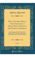 Degl' Istorici Delle Cose Veneziane, I Quali Hanno Scritto Per Pubblico Decreto, Vol. 5: Che Comprende I SEI Primi Libri Dell' Istorie Veneziane Latinamente Scritte Dal Sanatore Andrea Morosini (Classic Reprint)