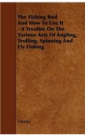 Fishing Rod and How to Use it - A Treatise on the Various Arts of Angling, Trolling, Spinning and Fly Fishing