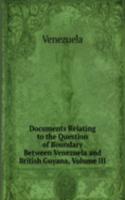 Documents Relating to the Question of Boundary Between Venezuela and British Guyana, Volume III