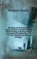 Nature of the Kingdom, Or Church, of Christ: A Sermon Preach'D Before the King, at the Royal Chapel at St. James'S, On Sunday March 31, 1717. by . Benjamin Lord Bishop of Bangor. .