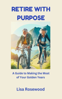 Retire with Purpose: A Guide to Making the Most of Your Golden Years