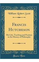 Francis Hutcheson: His Life, Teaching and Position in the History of Philosophy (Classic Reprint)