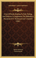 A List Of Books Relating To Fish, Fishing, And Fisheries To Supplement The Bibliotheca Piscatoria Of T. Westwood And T. Satchell (1901)