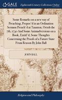 Some Remarks on a new way of Preaching, Propos'd in an Ordination Sermon Preach'd at Taunton, Octob the 7th, 1730 And Some Animadversions on a Book, Entitl'd, Some Thoughts Concerning the Proofs of a Future State From Reason By John Ball