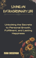 Living An Extraordinary Life: Unlocking the Secrets to Personal Growth, Fulfillment, and Lasting Happiness