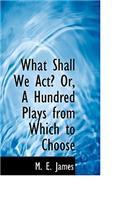 What Shall We ACT? Or, a Hundred Plays from Which to Choose