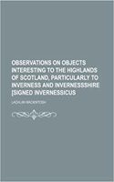 Observations on Objects Interesting to the Highlands of Scotland, Particularly to Inverness and Invernessshire [Signed Invernessicus