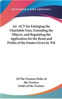 An ACT for Enlarging the Charitable Uses, Extending the Objects, and Regulating the Application for the Rents and Profits of the Estates Given by Wil: (English)