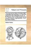 True and Primitive Christian Faith Vindicated and Asserted, in a Sermon Preach'd in the Cathedral-Church of St. Peter's, Exon. at the Assize for the County of Devon, April the 4th, 1710. by Walter Mules, ...