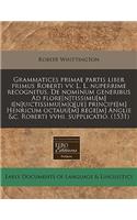 Grammatices Primae Partis Liber Primus Roberti VV. L. L. Nuperrime Recognitus. de Nominum Generibus Ad Flore[n]tissimu[m] I[n]uictissimu[m]q[ue] Principe[m] Henricum Octauu[m] Rege[m] Anglie &c. Roberti Vvhi. Supplicatio. (1531)