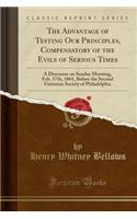 The Advantage of Testing Our Principles, Compensatory of the Evils of Serious Times: A Discourse on Sunday Morning, Feb. 17th, 1861, Before the Second Unitarian Society of Philadelphia (Classic Reprint)