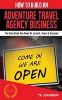 How to Build an Adventure Travel Agency Business: The Only Book You Need to Launch, Grow & Succeed: The Only Book You Need to Launch, Grow & Succeed