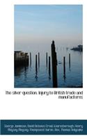 The Silver Question. Injury to British Trade and Manufactures